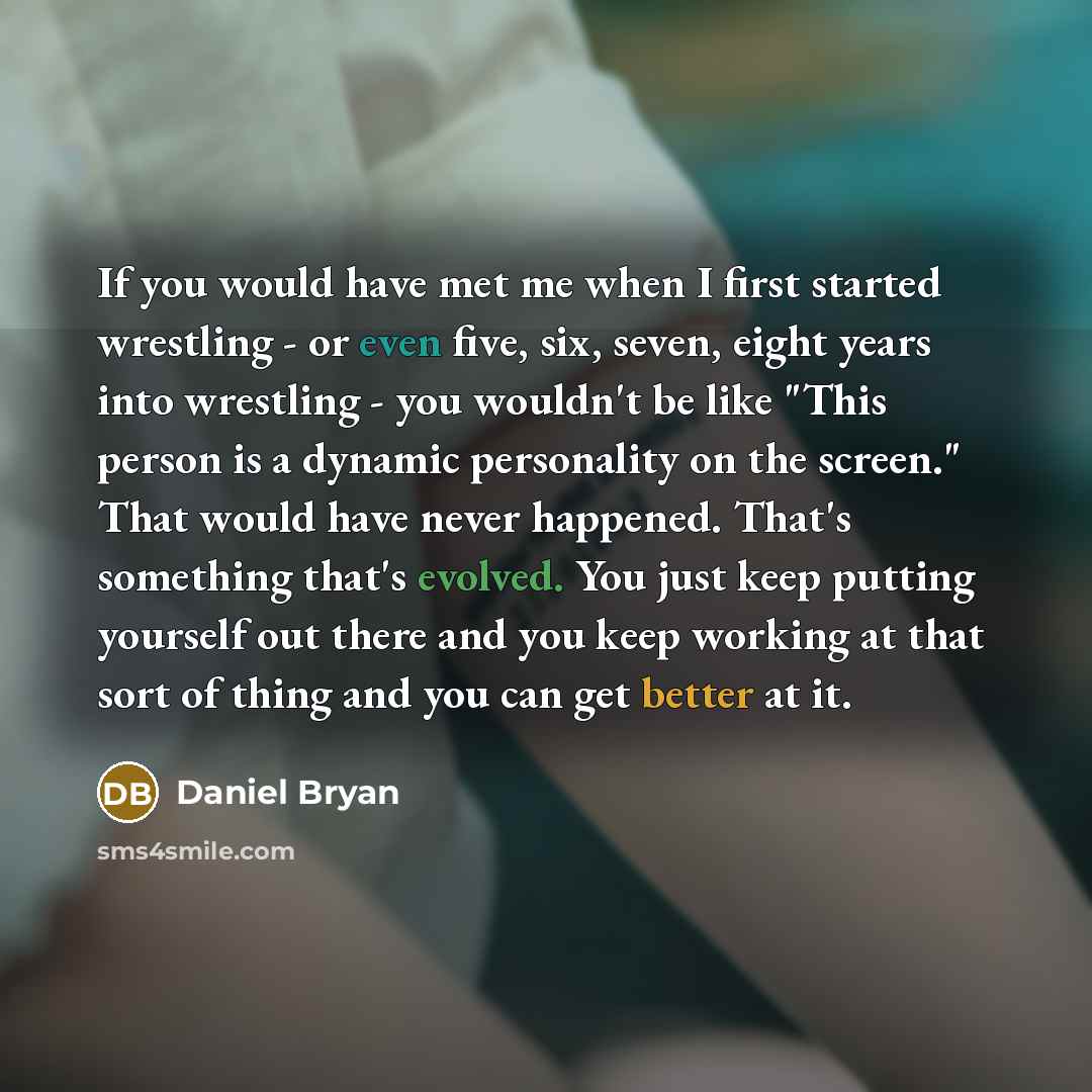 “If you would have met me when I first started wrestling - or even five, six, seven, eight years into wrestling - you wouldn't be like "This person is a dynamic personality on the screen." That would have never happened. That's something that's evolved. You just keep putting yourself out there and…” quote by Daniel Bryan