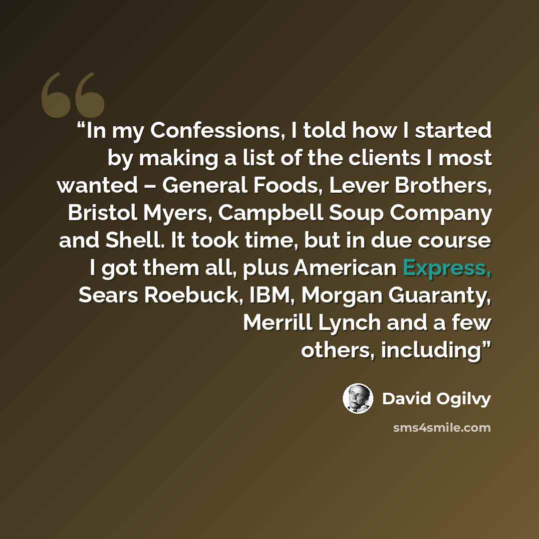 “In my Confessions, I told how I started by making a list of the clients I most wanted – General Foods, Lever Brothers, Bristol Myers, Campbell Soup Company and Shell. It took time, but in due course I got them all, plus American Express, Sears Roebuck, IBM, Morgan Guaranty, Merrill Lynch and a few…” quote by David Ogilvy
