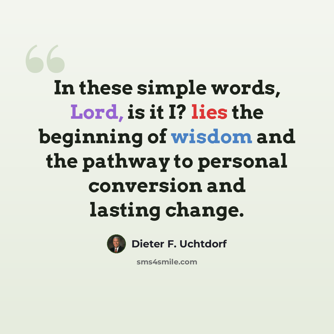 “In these simple words, Lord, is it I? lies the beginning of wisdom and the pathway to personal conversion and lasting change.” quote by Dieter F. Uchtdorf