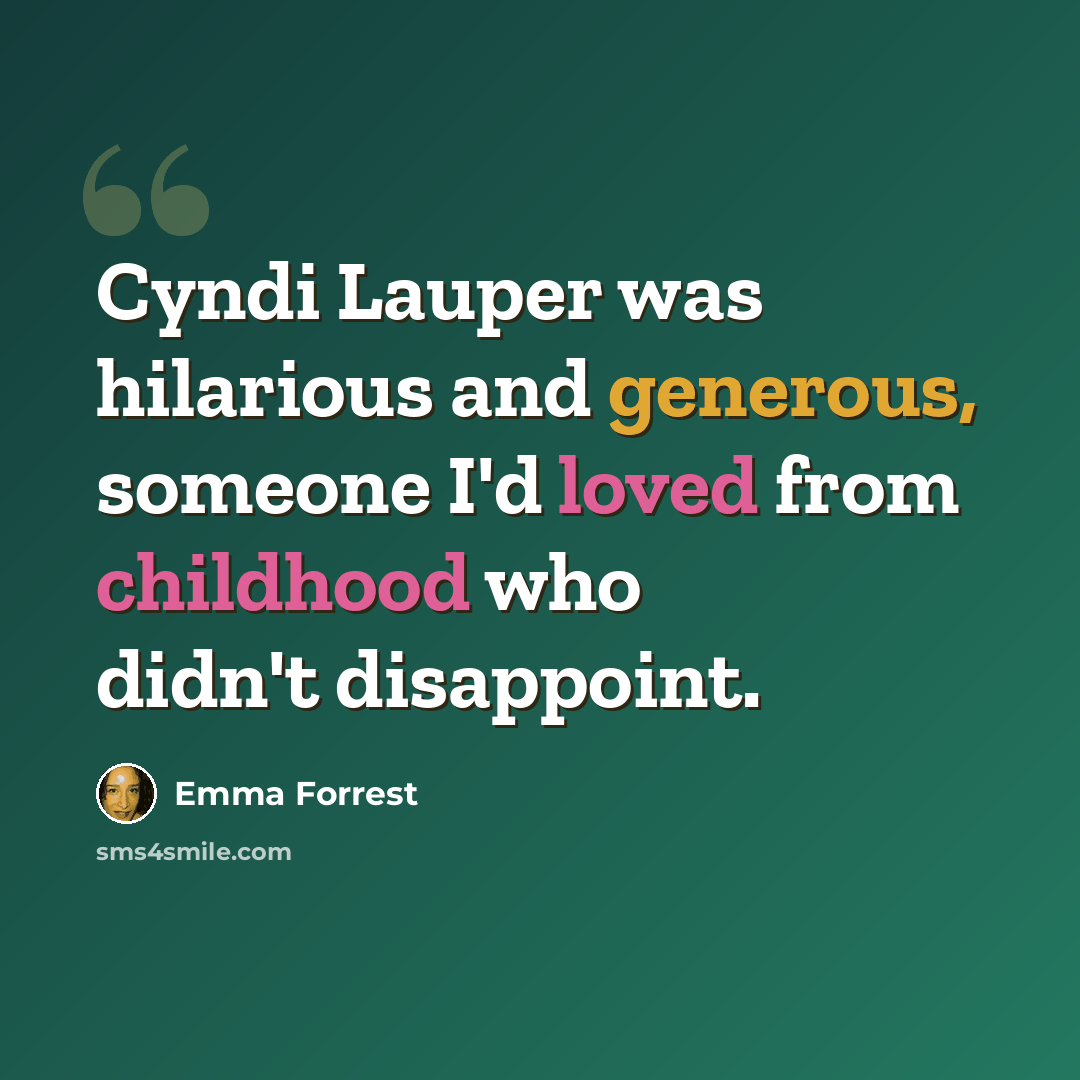 “Cyndi Lauper was hilarious and generous, someone I'd loved from childhood who didn't disappoint.” quote by Emma Forrest