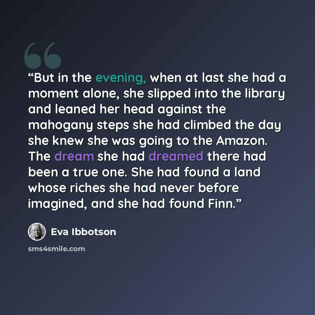 “But in the evening, when at last she had a moment alone, she slipped into the library and leaned her head against the mahogany steps she had climbed the day she knew she was going to the Amazon. The dream she had dreamed there had been a true one. She had found a land whose riches she had never…” quote by Eva Ibbotson