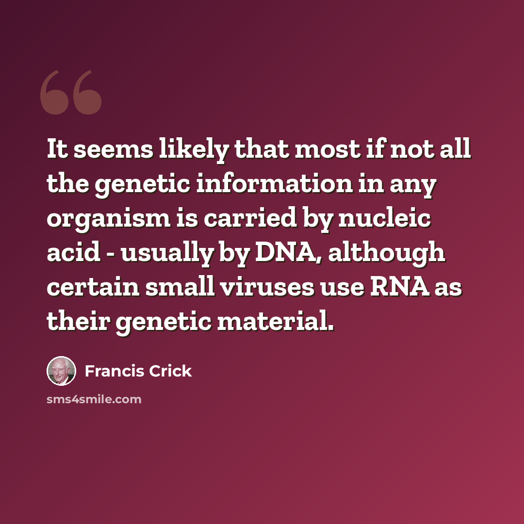 “It seems likely that most if not all the genetic information in any organism is carried by nucleic acid - usually by DNA, although certain small viruses use RNA as their genetic material.” quote by Francis Crick