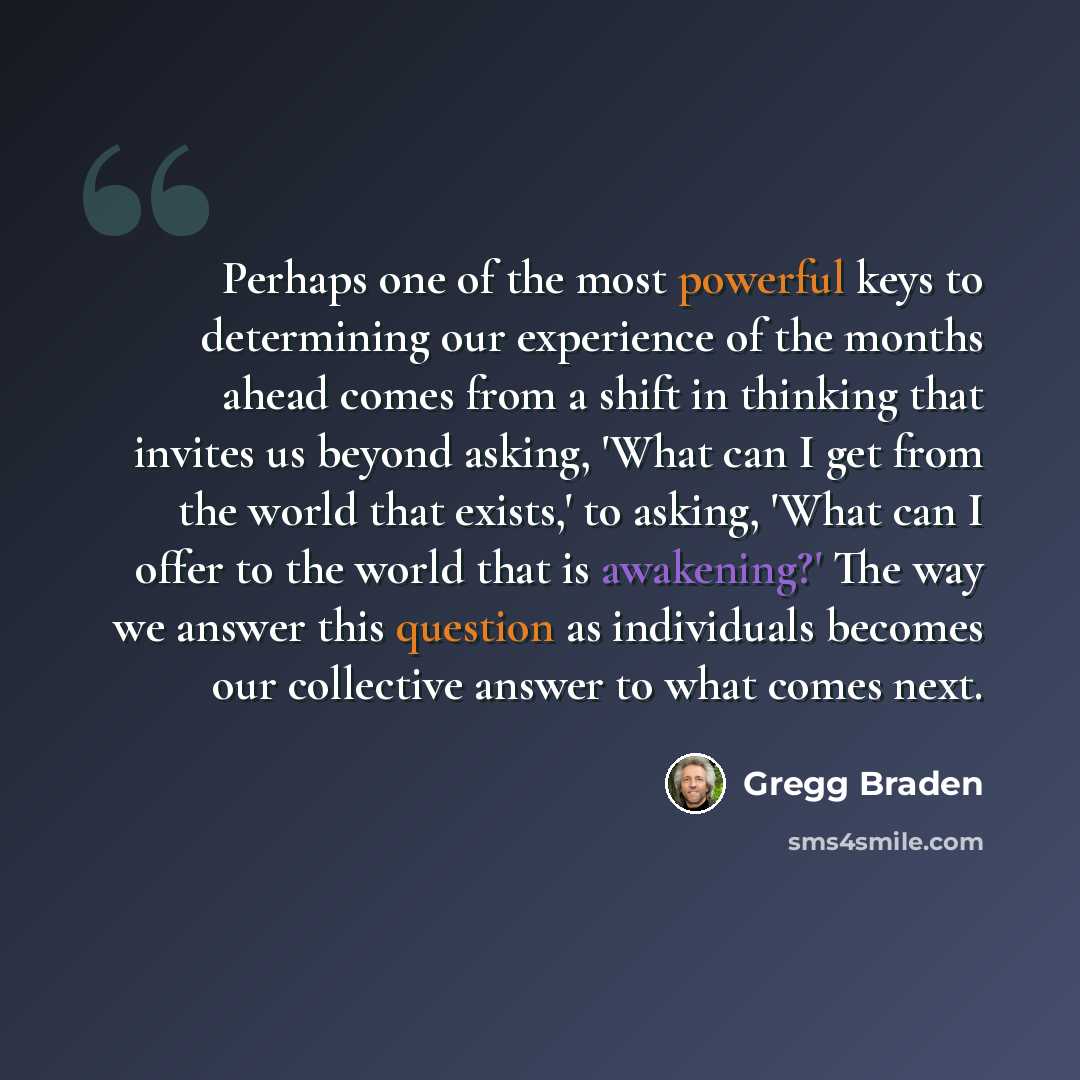 “Perhaps one of the most powerful keys to determining our experience of the months ahead comes from a shift in thinking that invites us beyond asking, 'What can I get from the world that exists,' to asking, 'What can I offer to the world that is awakening?' The way we answer this question as…” quote by Gregg Braden