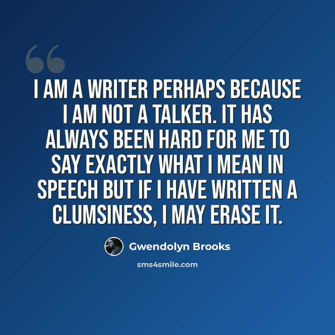 “I am a writer perhaps because I am not a talker. It has always been hard for me to say exactly what I mean in speech But if I have written a clumsiness, I may erase it.” quote by Gwendolyn Brooks