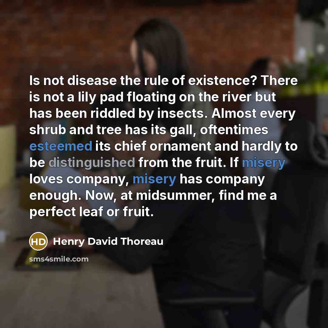 “Is not disease the rule of existence? There is not a lily pad floating on the river but has been riddled by insects. Almost every shrub and tree has its gall, oftentimes esteemed its chief ornament and hardly to be distinguished from the fruit. If misery loves company, misery has company enough…” quote by Henry David Thoreau