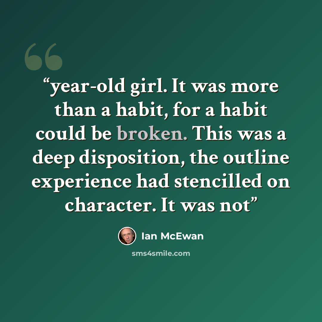 “year-old girl. It was more than a habit, for a habit could be broken. This was a deep disposition, the outline experience had stencilled on character. It was not” quote by Ian McEwan