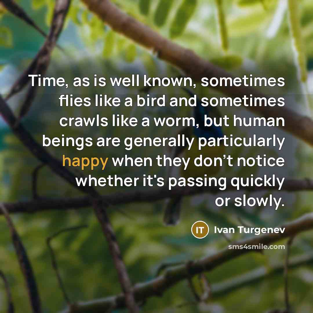 “Time, as is well known, sometimes flies like a bird and sometimes crawls like a worm, but human beings are generally particularly happy when they don't notice whether it's passing quickly or slowly.” quote by Ivan Turgenev