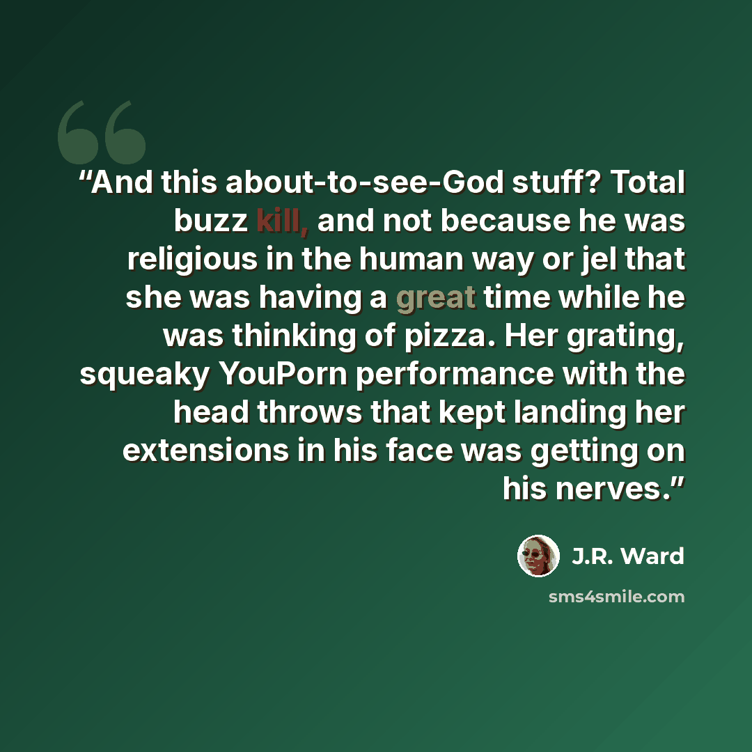 “And this about-to-see-God stuff? Total buzz kill, and not because he was religious in the human way or jel that she was having a great time while he was thinking of pizza. Her grating, squeaky YouPorn performance with the head throws that kept landing her extensions in his face was getting on his…” quote by J.R. Ward