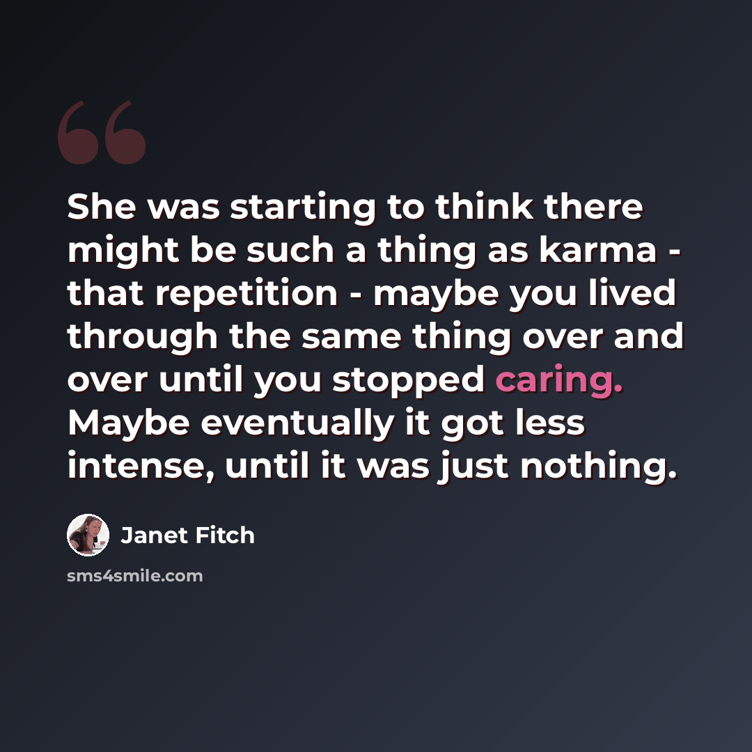 “She was starting to think there might be such a thing as karma - that repetition - maybe you lived through the same thing over and over until you stopped caring. Maybe eventually it got less intense, until it was just nothing.” quote by Janet Fitch