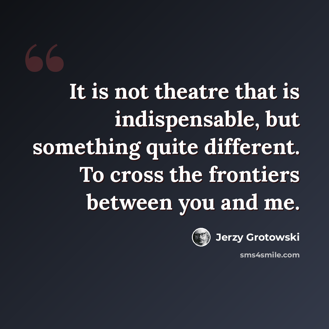 “It is not theatre that is indispensable, but something quite different. To cross the frontiers between you and me.” quote by Jerzy Grotowski