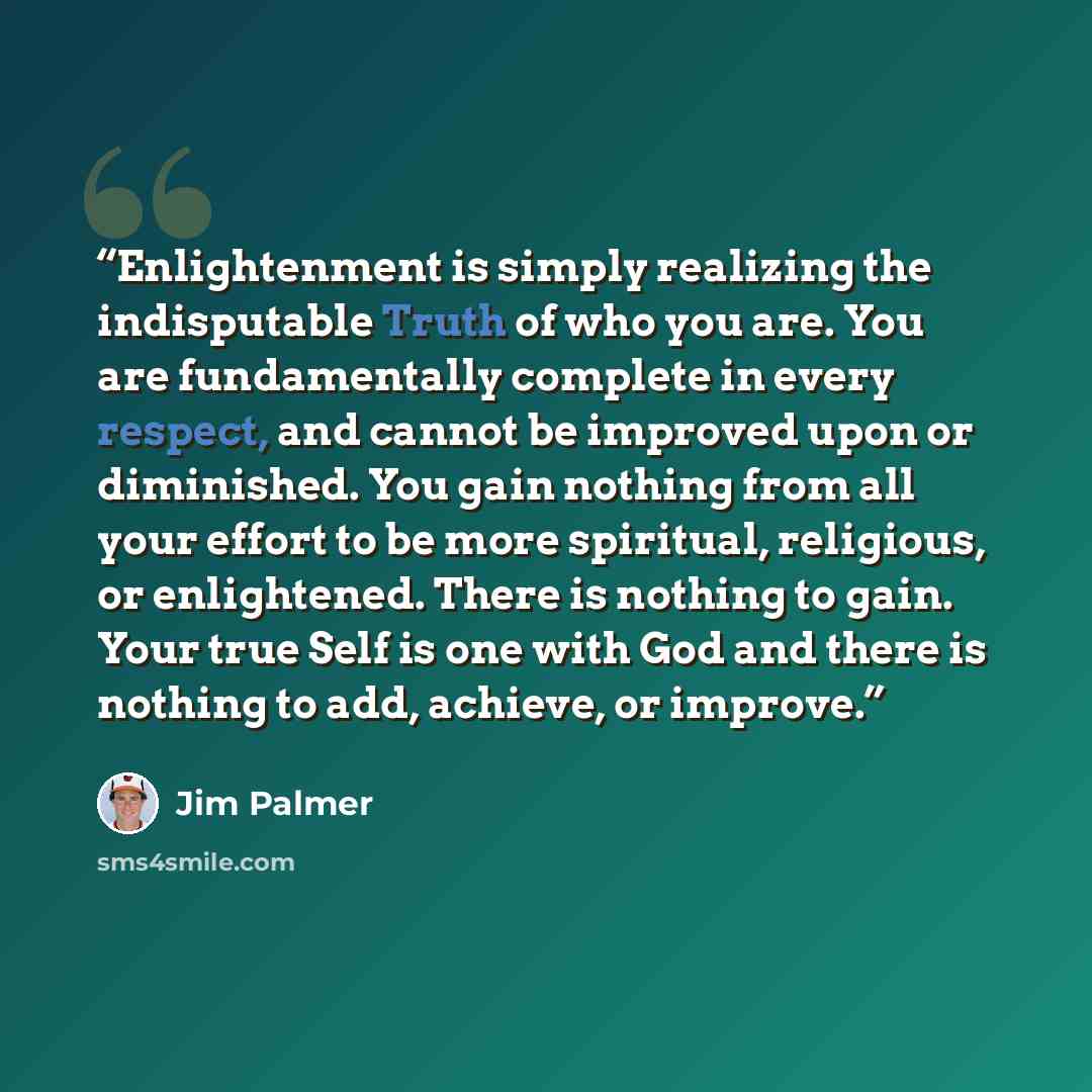 “Enlightenment is simply realizing the indisputable Truth of who you are. You are fundamentally complete in every respect, and cannot be improved upon or diminished. You gain nothing from all your effort to be more spiritual, religious, or enlightened. There is nothing to gain. Your true Self is…” quote by Jim Palmer