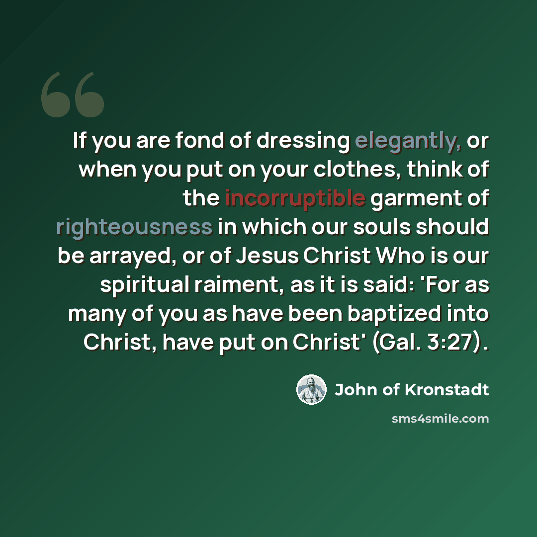 “If you are fond of dressing elegantly, or when you put on your clothes, think of the incorruptible garment of righteousness in which our souls should be arrayed, or of Jesus Christ Who is our spiritual raiment, as it is said: 'For as many of you as have been baptized into Christ, have put on…” quote by John of Kronstadt