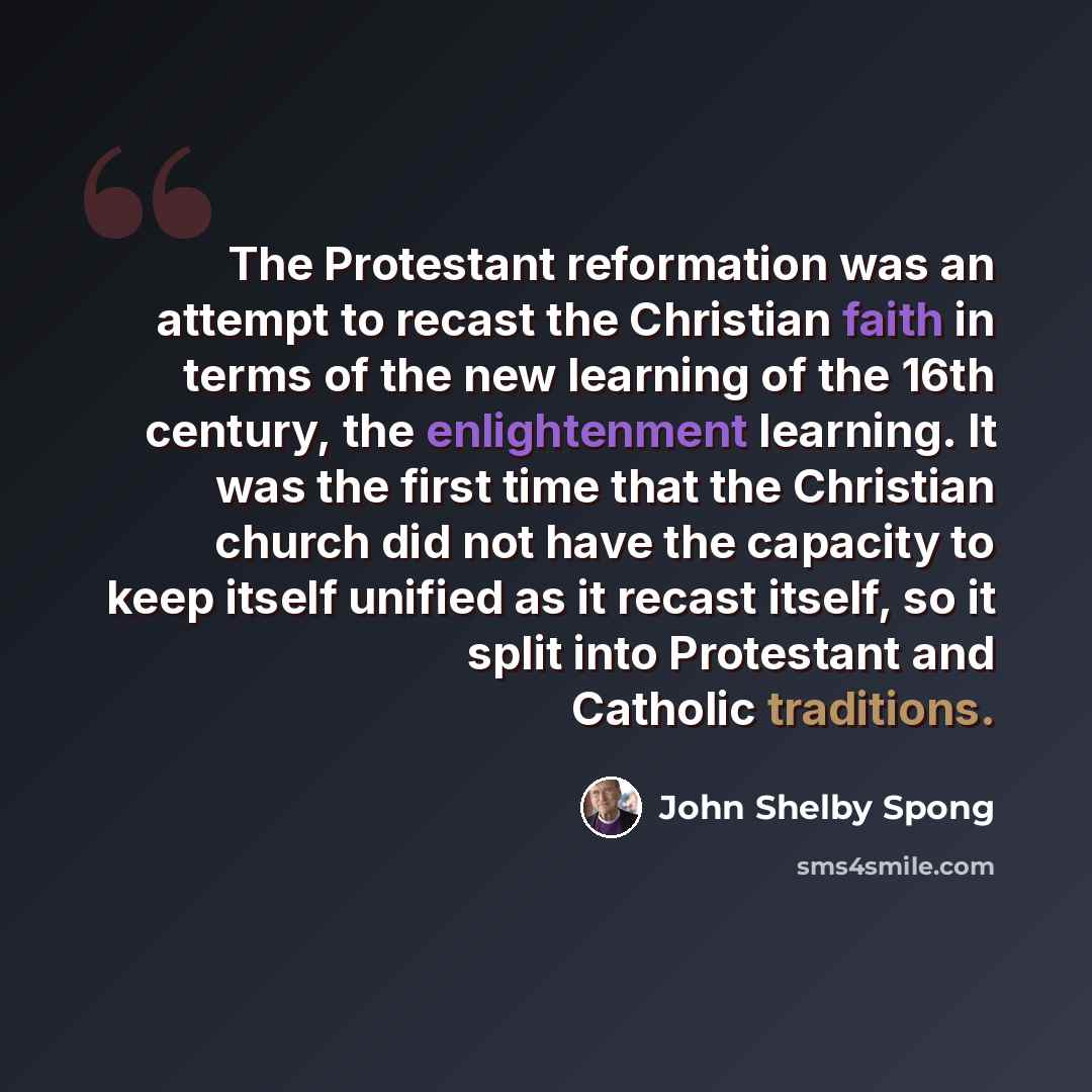 “The Protestant reformation was an attempt to recast the Christian faith in terms of the new learning of the 16th century, the enlightenment learning. It was the first time that the Christian church did not have the capacity to keep itself unified as it recast itself, so it split into Protestant…” quote by John Shelby Spong