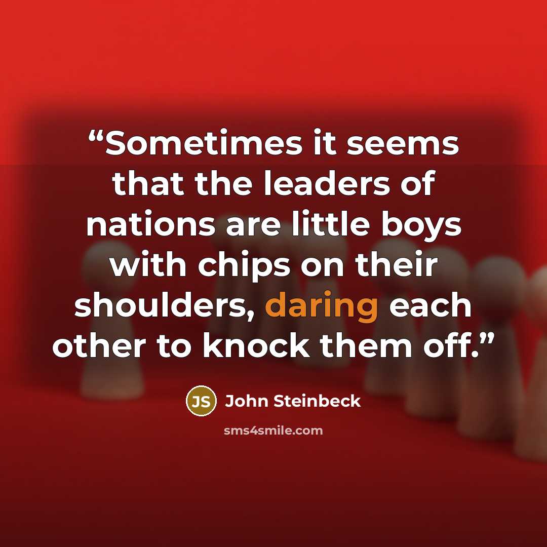 “Sometimes it seems that the leaders of nations are little boys with chips on their shoulders, daring each other to knock them off.” quote by John Steinbeck