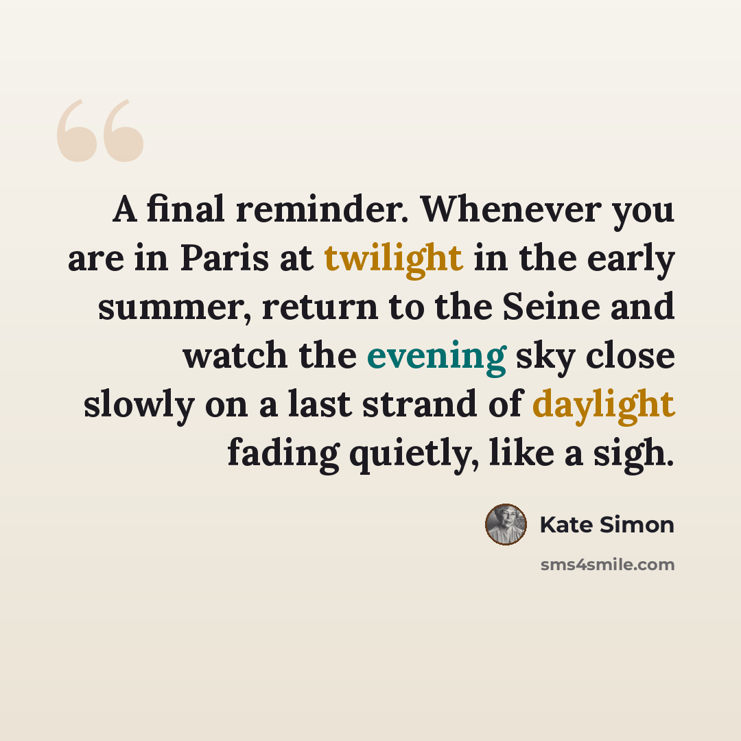 “A final reminder. Whenever you are in Paris at twilight in the early summer, return to the Seine and watch the evening sky close slowly on a last strand of daylight fading quietly, like a sigh.” quote by Kate Simon