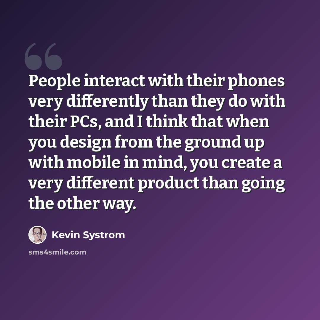“People interact with their phones very differently than they do with their PCs, and I think that when you design from the ground up with mobile in mind, you create a very different product than going the other way.” quote by Kevin Systrom