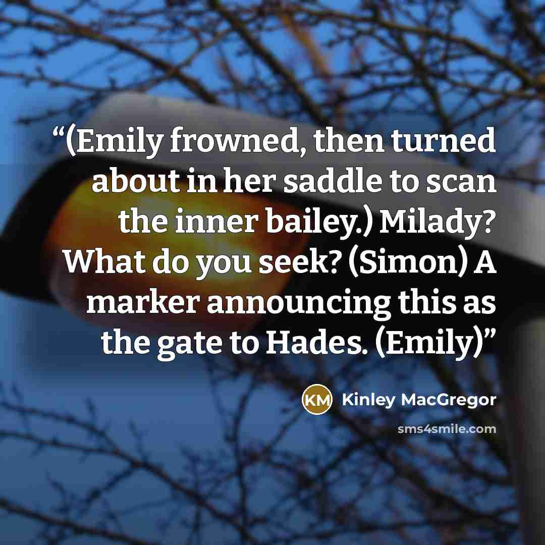 “(Emily frowned, then turned about in her saddle to scan the inner bailey.) Milady? What do you seek? (Simon) A marker announcing this as the gate to Hades. (Emily)” quote by Kinley MacGregor