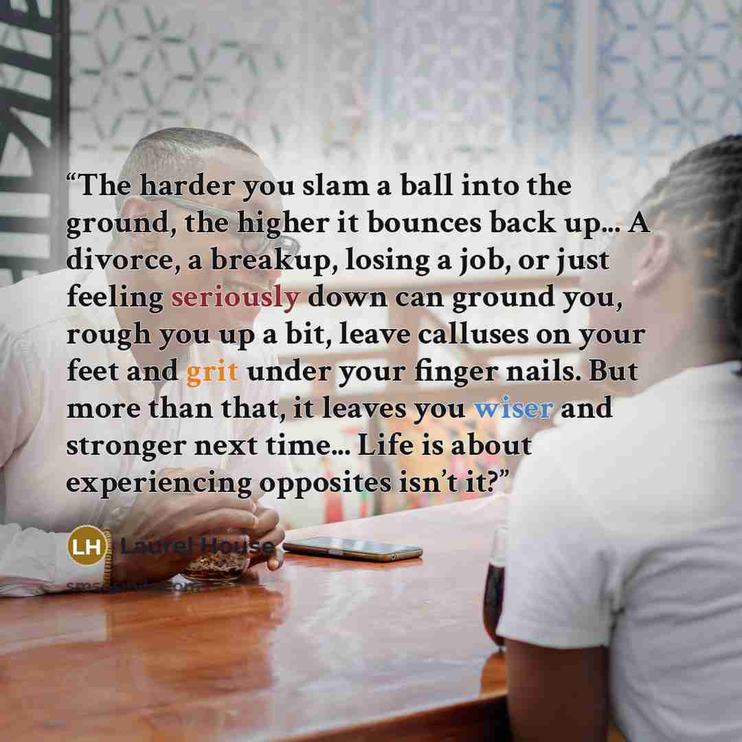 “The harder you slam a ball into the ground, the higher it bounces back up... A divorce, a breakup, losing a job, or just feeling seriously down can ground you, rough you up a bit, leave calluses on your feet and grit under your finger nails. But more than that, it leaves you wiser and stronger…” quote by Laurel House