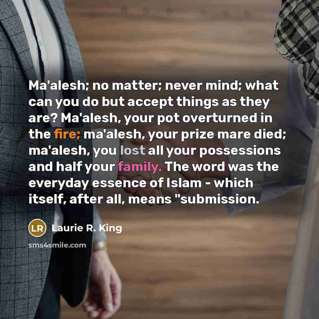 “Ma'alesh; no matter; never mind; what can you do but accept things as they are? Ma'alesh, your pot overturned in the fire; ma'alesh, your prize mare died; ma'alesh, you lost all your possessions and half your family. The word was the everyday essence of Islam - which itself, after all, means…” quote by Laurie R. King