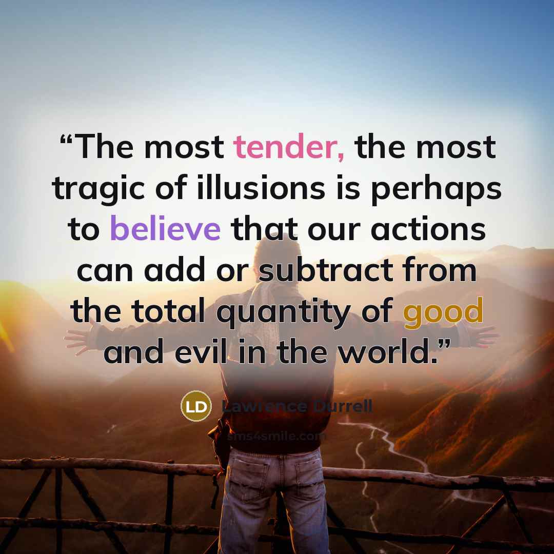 “The most tender, the most tragic of illusions is perhaps to believe that our actions can add or subtract from the total quantity of good and evil in the world.” quote by Lawrence Durrell
