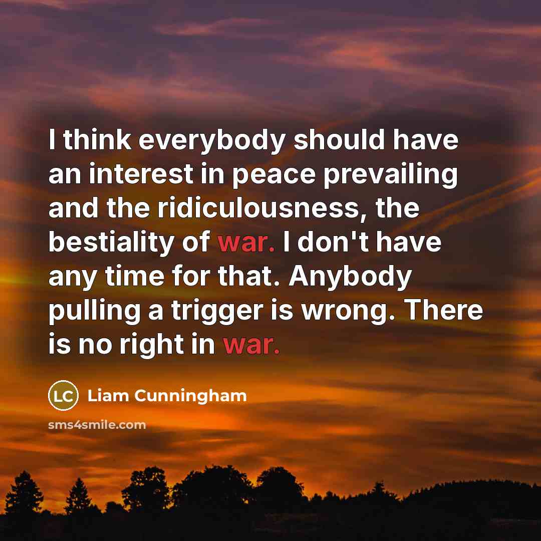 “I think everybody should have an interest in peace prevailing and the ridiculousness, the bestiality of war. I don't have any time for that. Anybody pulling a trigger is wrong. There is no right in war.” quote by Liam Cunningham