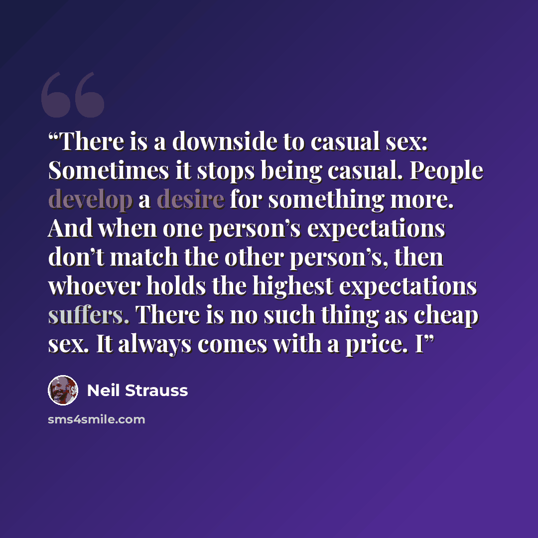 “There is a downside to casual sex: Sometimes it stops being casual. People develop a desire for something more. And when one person’s expectations don’t match the other person’s, then whoever holds the highest expectations suffers. There is no such thing as cheap sex. It always comes with a price. I” quote by Neil Strauss