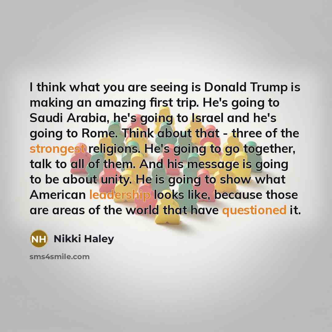 “I think what you are seeing is Donald Trump is making an amazing first trip. He's going to Saudi Arabia, he's going to Israel and he's going to Rome. Think about that - three of the strongest religions. He's going to go together, talk to all of them. And his message is going to be about unity. He…” quote by Nikki Haley