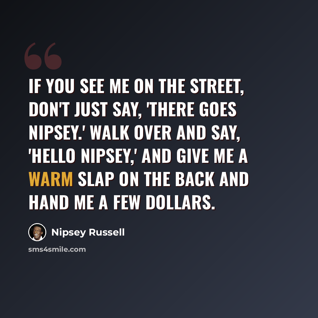 “If you see me on the street, don't just say, 'There goes Nipsey.' Walk over and say, 'Hello Nipsey,' and give me a warm slap on the back and hand me a few dollars.” quote by Nipsey Russell