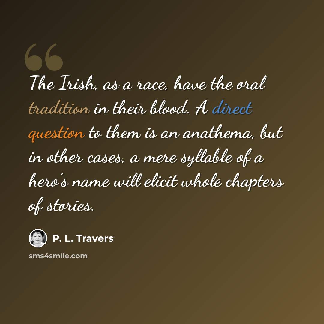 “The Irish, as a race, have the oral tradition in their blood. A direct question to them is an anathema, but in other cases, a mere syllable of a hero's name will elicit whole chapters of stories.” quote by P. L. Travers