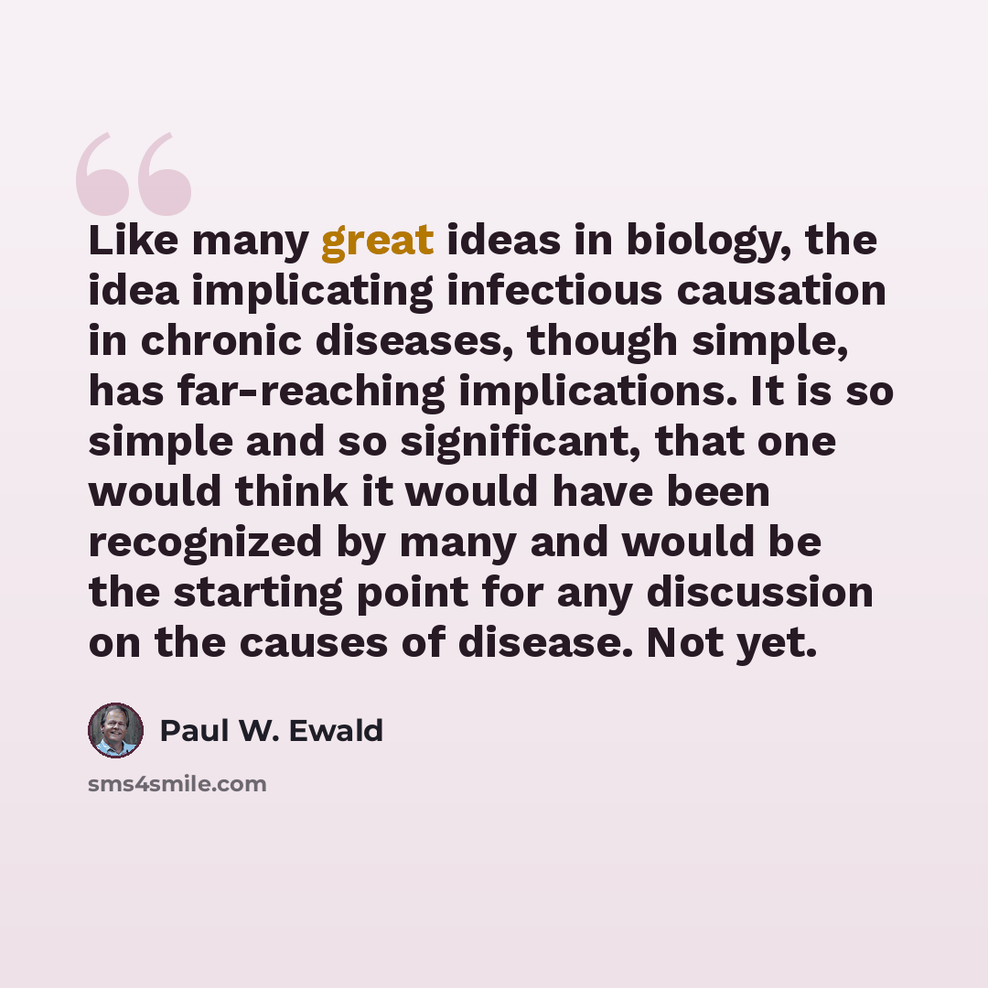 “Like many great ideas in biology, the idea implicating infectious causation in chronic diseases, though simple, has far-reaching implications. It is so simple and so significant, that one would think it would have been recognized by many and would be the starting point for any discussion on the…” quote by Paul W. Ewald