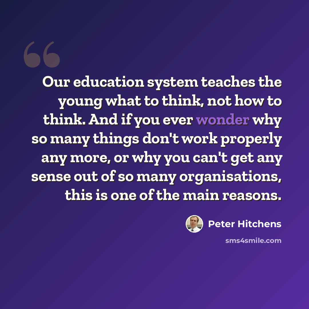 “Our education system teaches the young what to think, not how to think. And if you ever wonder why so many things don't work properly any more, or why you can't get any sense out of so many organisations, this is one of the main reasons.” quote by Peter Hitchens