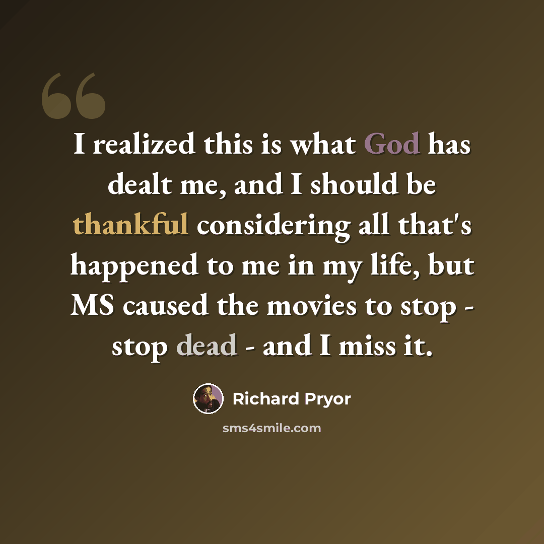 “I realized this is what God has dealt me, and I should be thankful considering all that's happened to me in my life, but MS caused the movies to stop - stop dead - and I miss it.” quote by Richard Pryor
