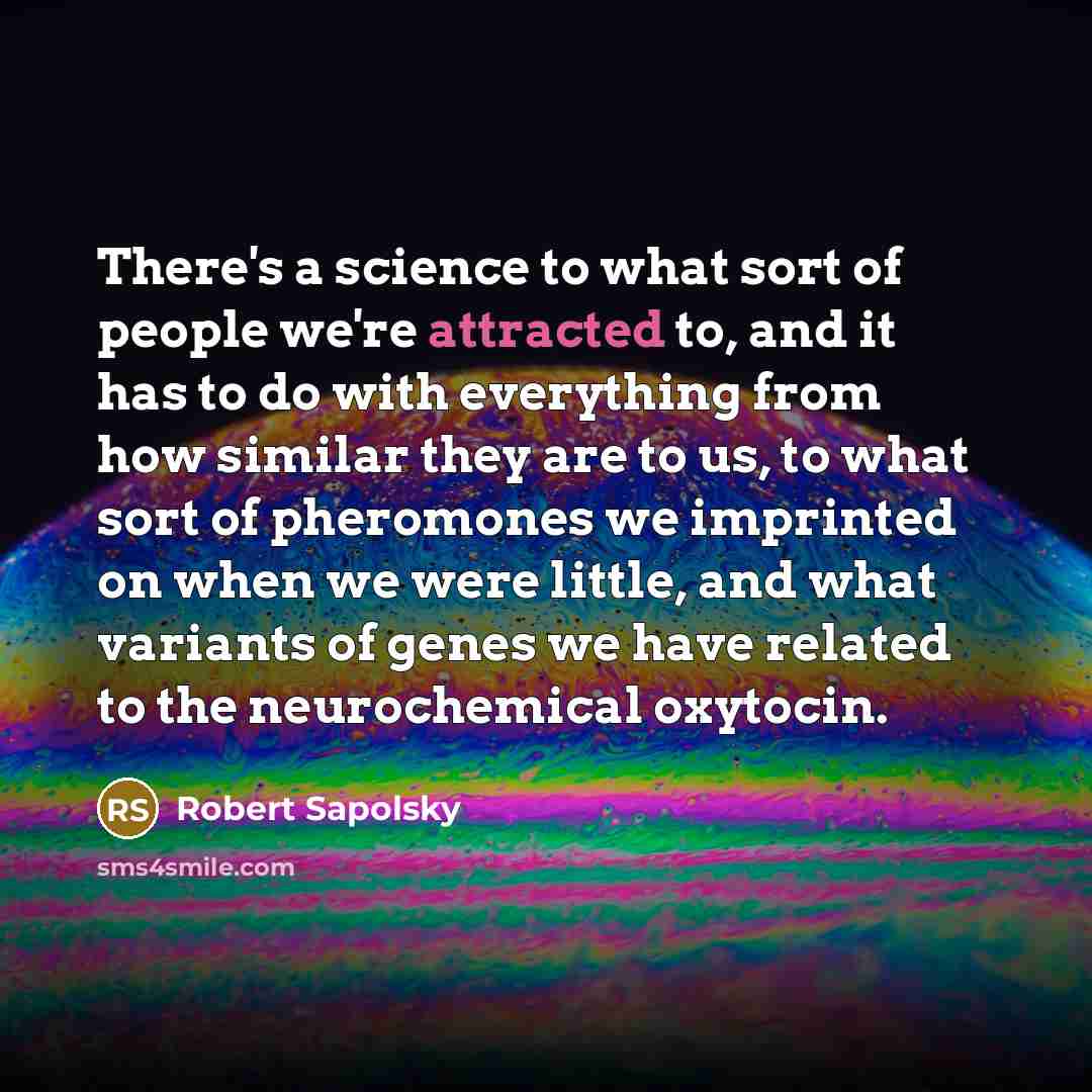 “There's a science to what sort of people we're attracted to, and it has to do with everything from how similar they are to us, to what sort of pheromones we imprinted on when we were little, and what variants of genes we have related to the neurochemical oxytocin.” quote by Robert Sapolsky