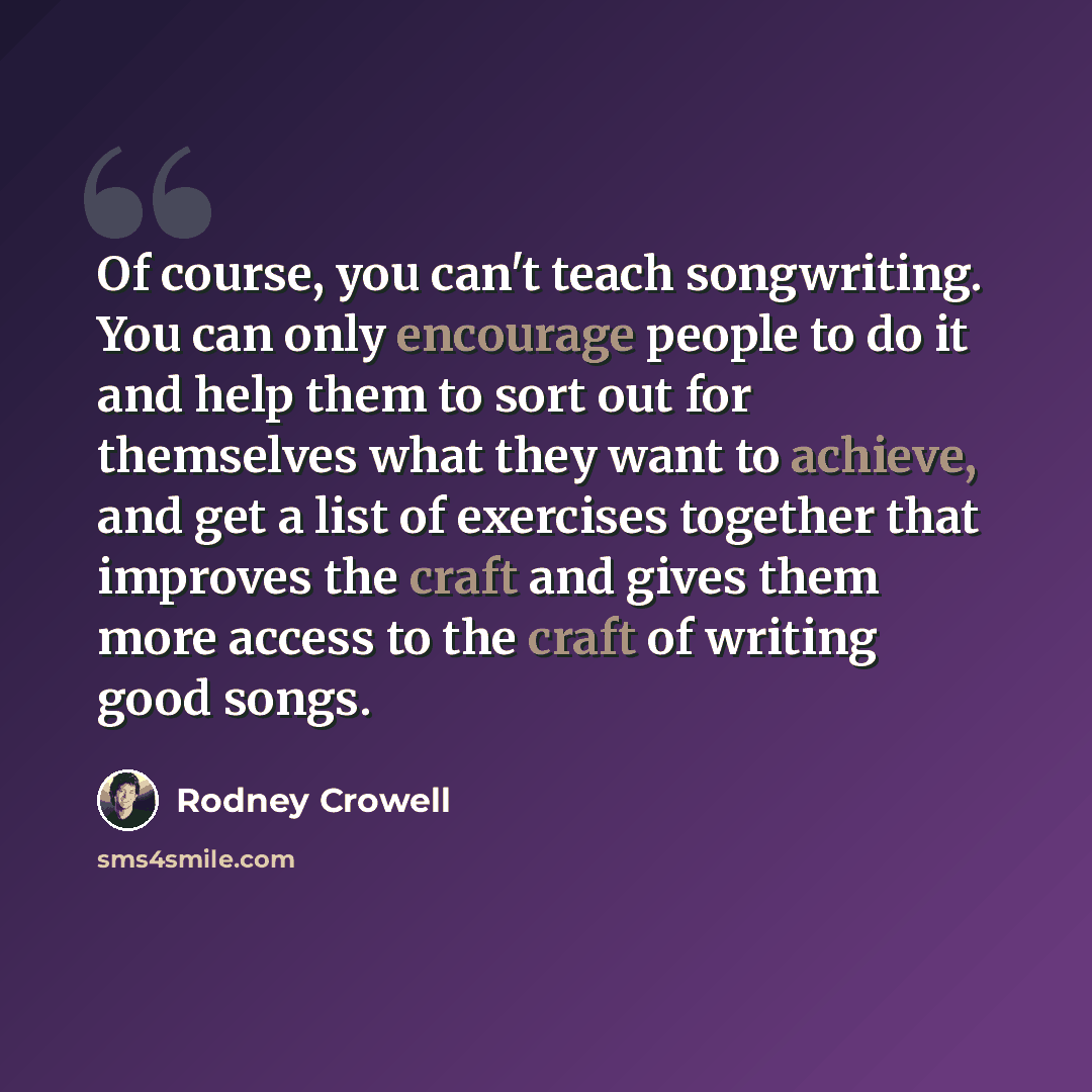 “Of course, you can't teach songwriting. You can only encourage people to do it and help them to sort out for themselves what they want to achieve, and get a list of exercises together that improves the craft and gives them more access to the craft of writing good songs.” quote by Rodney Crowell