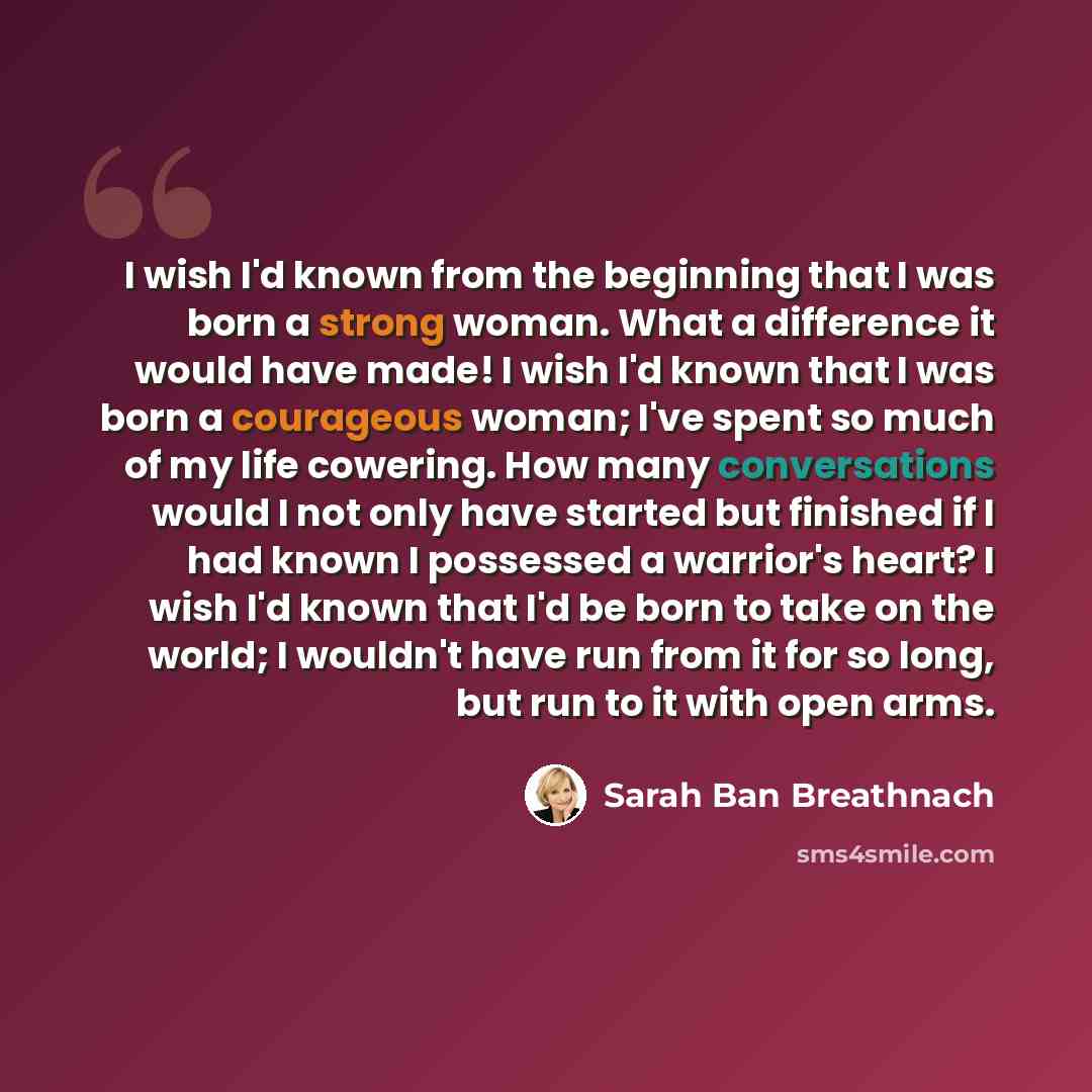 “I wish I'd known from the beginning that I was born a strong woman. What a difference it would have made! I wish I'd known that I was born a courageous woman; I've spent so much of my life cowering. How many conversations would I not only have started but finished if I had known I possessed a…” quote by Sarah Ban Breathnach