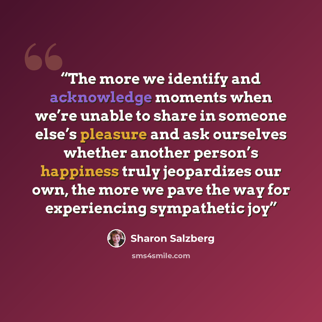 “The more we identify and acknowledge moments when we’re unable to share in someone else’s pleasure and ask ourselves whether another person’s happiness truly jeopardizes our own, the more we pave the way for experiencing sympathetic joy” quote by Sharon Salzberg