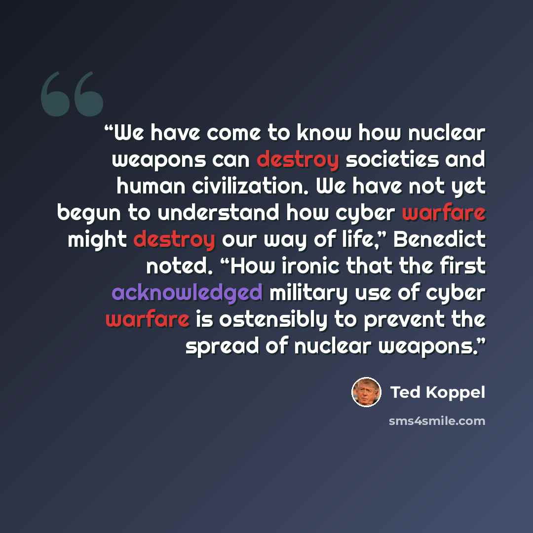 “We have come to know how nuclear weapons can destroy societies and human civilization. We have not yet begun to understand how cyber warfare might destroy our way of life,” Benedict noted. “How ironic that the first acknowledged military use of cyber warfare is ostensibly to prevent the spread of…” quote by Ted Koppel