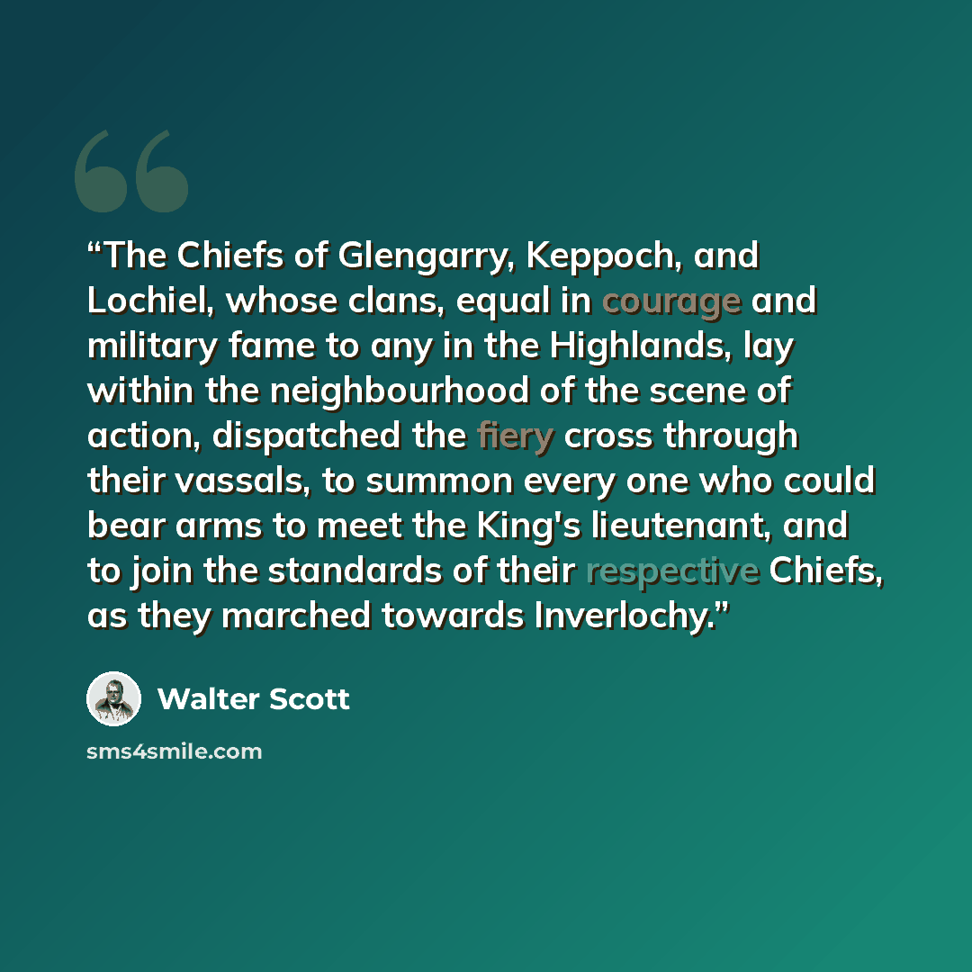 “The Chiefs of Glengarry, Keppoch, and Lochiel, whose clans, equal in courage and military fame to any in the Highlands, lay within the neighbourhood of the scene of action, dispatched the fiery cross through their vassals, to summon every one who could bear arms to meet the King's lieutenant, and…” quote by Walter Scott