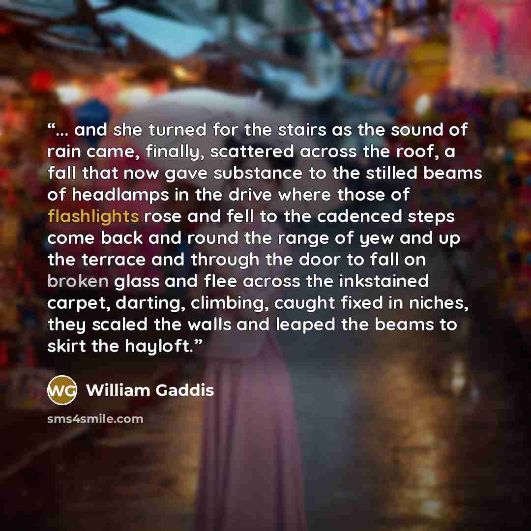 “... and she turned for the stairs as the sound of rain came, finally, scattered across the roof, a fall that now gave substance to the stilled beams of headlamps in the drive where those of flashlights rose and fell to the cadenced steps come back and round the range of yew and up the terrace and…” quote by William Gaddis