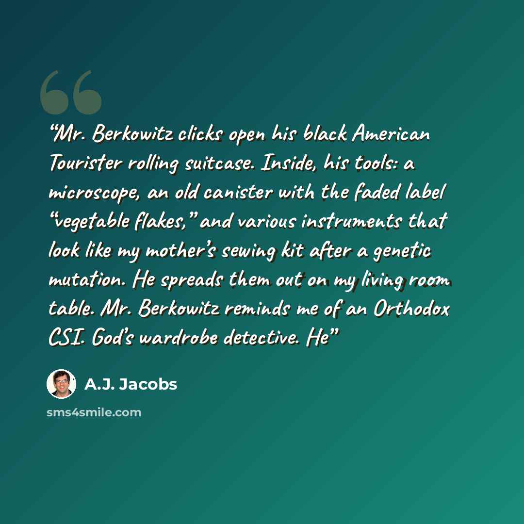 “Mr. Berkowitz clicks open his black American Tourister rolling suitcase. Inside, his tools: a microscope, an old canister with the faded label “vegetable flakes,” and various instruments that look like my mother’s sewing kit after a genetic mutation. He spreads them out on my living room table…” quote by A.J. Jacobs
