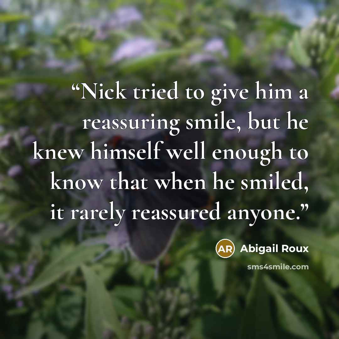 “Nick tried to give him a reassuring smile, but he knew himself well enough to know that when he smiled, it rarely reassured anyone.” quote by Abigail Roux