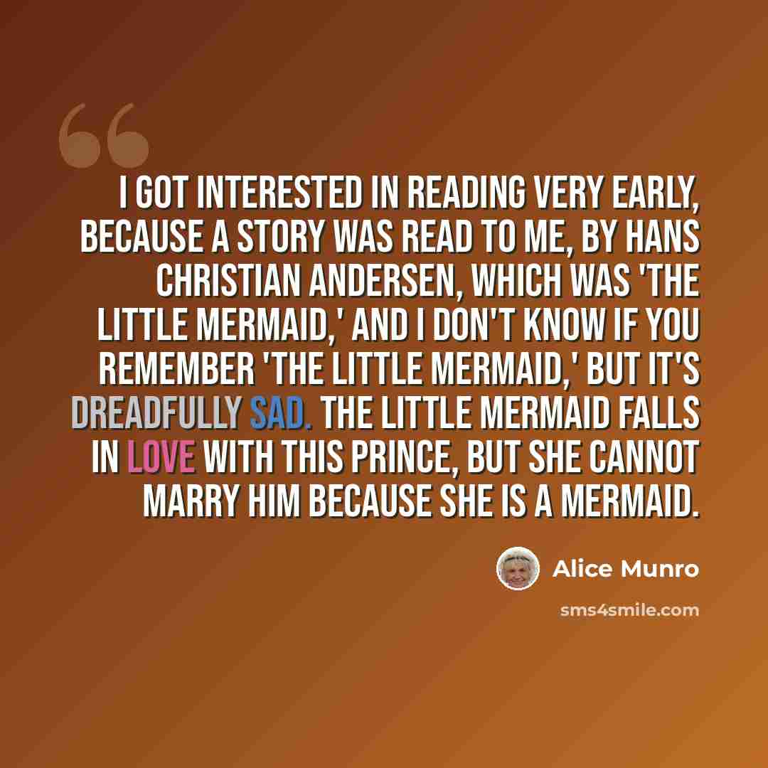 “I got interested in reading very early, because a story was read to me, by Hans Christian Andersen, which was 'The Little Mermaid,' and I don't know if you remember 'The Little Mermaid,' but it's dreadfully sad. The little mermaid falls in love with this prince, but she cannot marry him because…” quote by Alice Munro