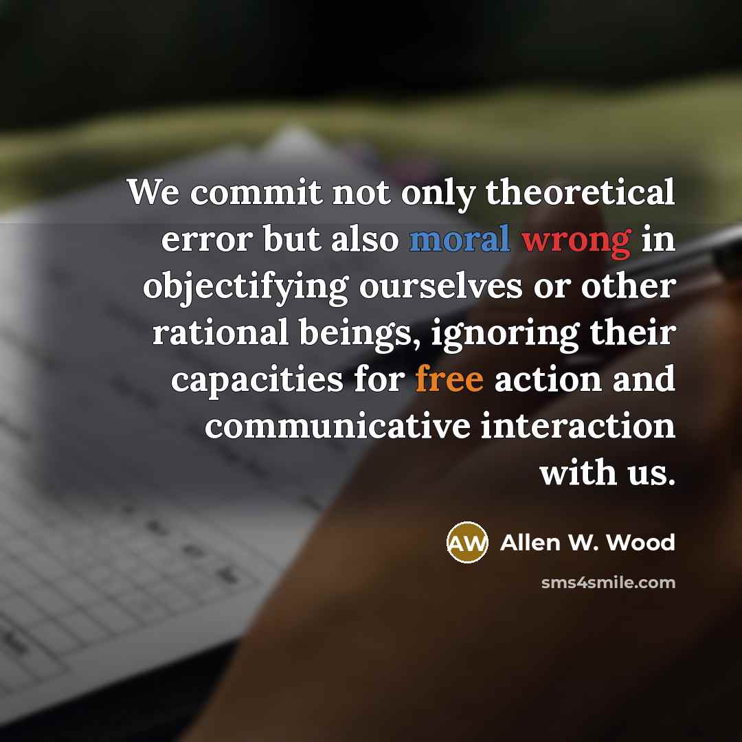 “We commit not only theoretical error but also moral wrong in objectifying ourselves or other rational beings, ignoring their capacities for free action and communicative interaction with us.” quote by Allen W. Wood