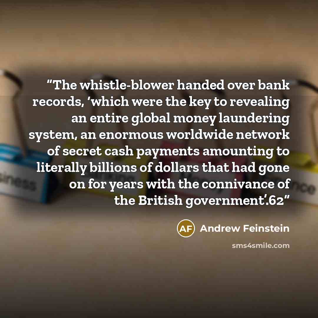 “The whistle-blower handed over bank records, ‘which were the key to revealing an entire global money laundering system, an enormous worldwide network of secret cash payments amounting to literally billions of dollars that had gone on for years with the connivance of the British government’.62” quote by Andrew Feinstein