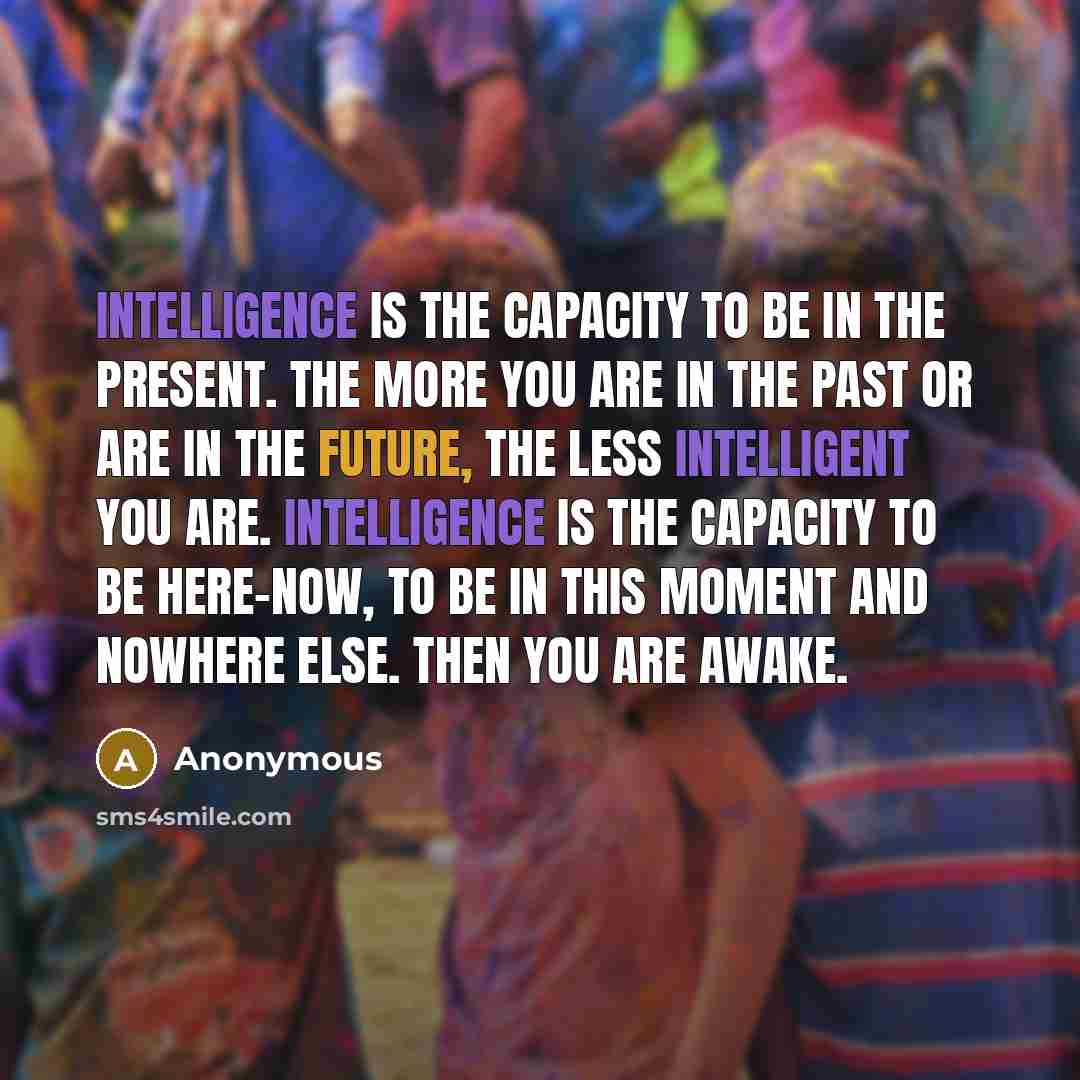 “Intelligence is the capacity to be in the present. The more you are in the past or are in the future, the less intelligent you are. Intelligence is the capacity to be here-now, to be in this moment and nowhere else. Then you are awake.” quote by Anonymous