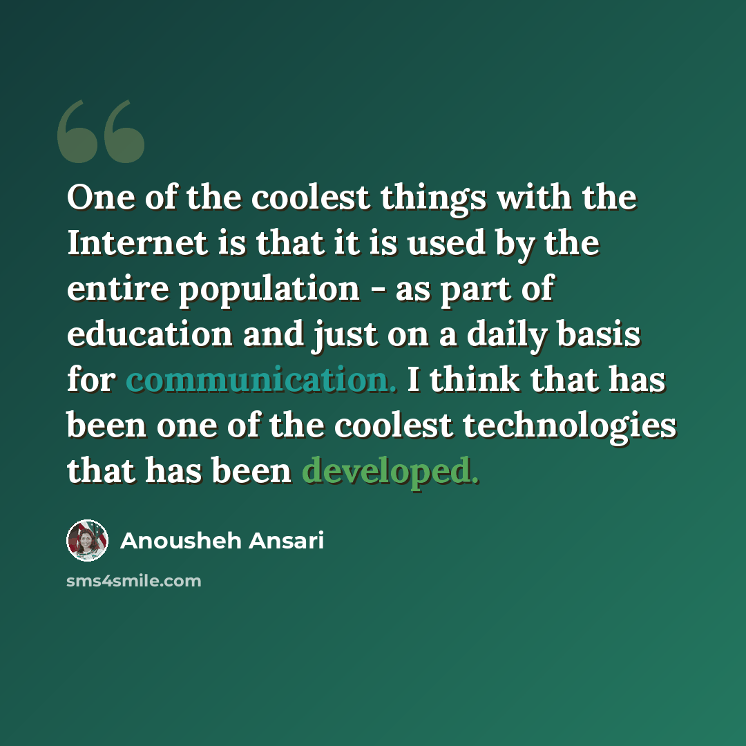 “One of the coolest things with the Internet is that it is used by the entire population - as part of education and just on a daily basis for communication. I think that has been one of the coolest technologies that has been developed.” quote by Anousheh Ansari