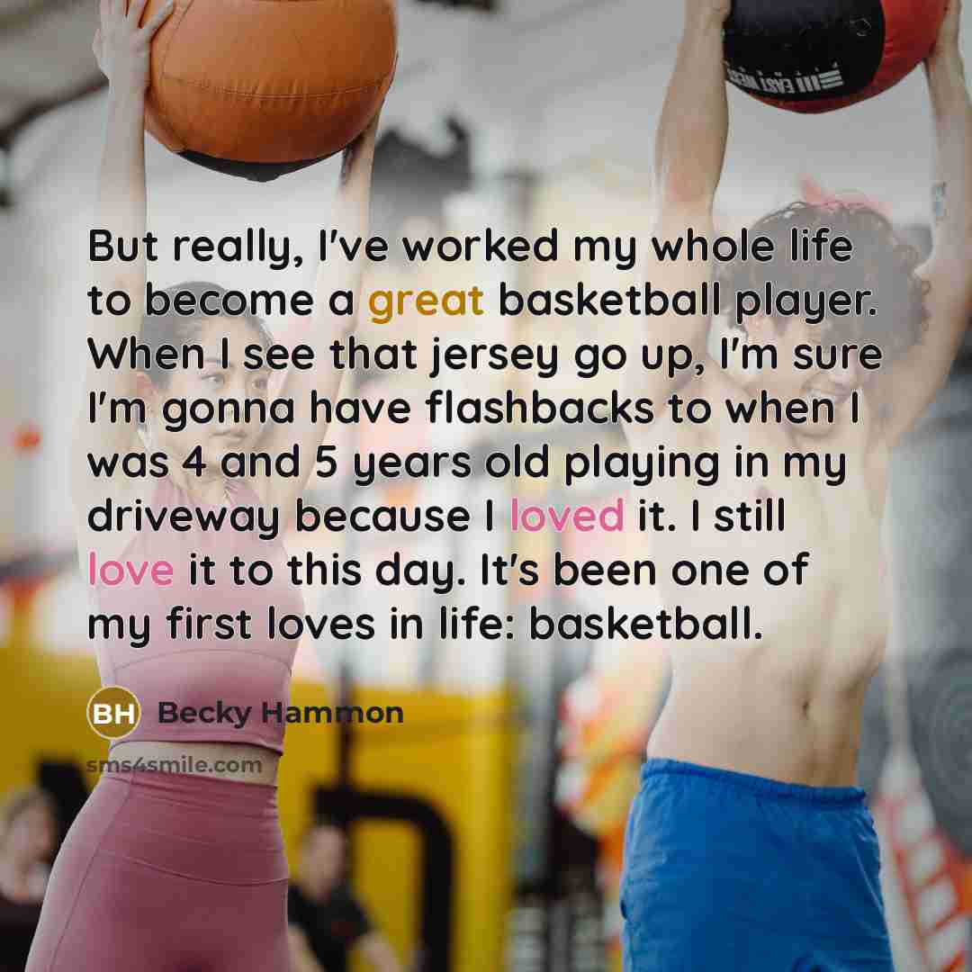 “But really, I've worked my whole life to become a great basketball player. When I see that jersey go up, I'm sure I'm gonna have flashbacks to when I was 4 and 5 years old playing in my driveway because I loved it. I still love it to this day. It's been one of my first loves in life: basketball.” quote by Becky Hammon