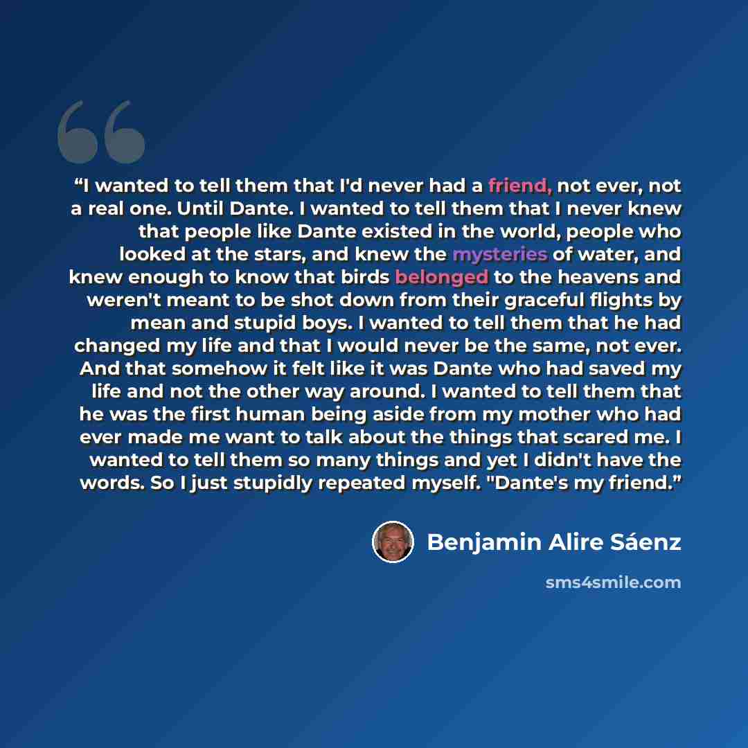 “I wanted to tell them that I'd never had a friend, not ever, not a real one. Until Dante. I wanted to tell them that I never knew that people like Dante existed in the world, people who looked at the stars, and knew the mysteries of water, and knew enough to know that birds belonged to the heavens…” quote by Benjamin Alire Sáenz