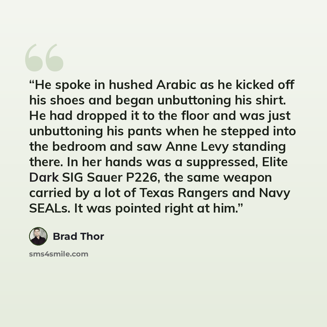“He spoke in hushed Arabic as he kicked off his shoes and began unbuttoning his shirt. He had dropped it to the floor and was just unbuttoning his pants when he stepped into the bedroom and saw Anne Levy standing there. In her hands was a suppressed, Elite Dark SIG Sauer P226, the same weapon…” quote by Brad Thor