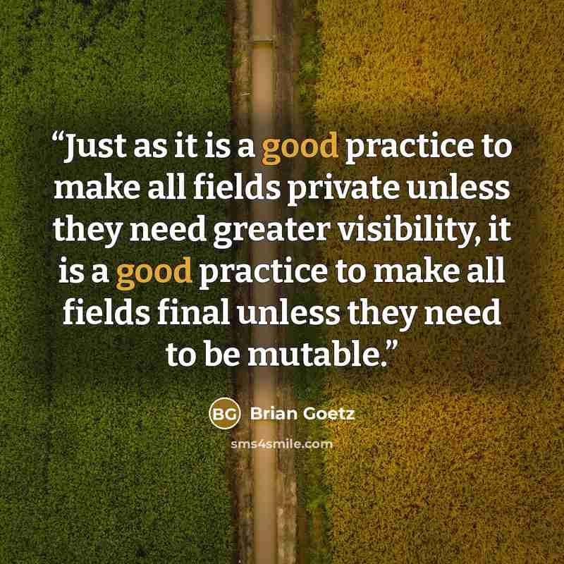 “Just as it is a good practice to make all fields private unless they need greater visibility, it is a good practice to make all fields final unless they need to be mutable.” quote by Brian Goetz